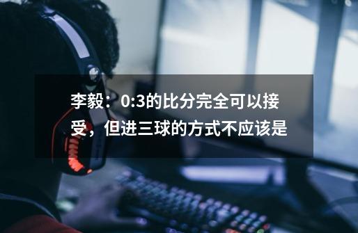 李毅：0:3的比分完全可以接受，但进三球的方式不应该是-第1张-游戏信息-娜宝网