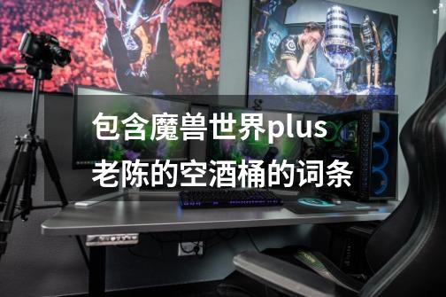 包含魔兽世界plus老陈的空酒桶的词条-第1张-游戏信息-娜宝网