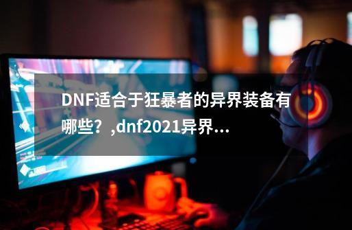 DNF适合于狂暴者的异界装备有哪些？,dnf2021异界装备还有用吗-第1张-游戏信息-娜宝网