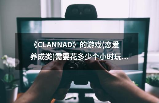 《CLANNAD》的游戏(恋爱养成类)需要花多少个小时玩到大结局？-第1张-游戏信息-娜宝网