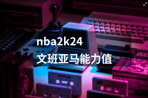 nba2k24文班亚马能力值-第1张-游戏信息-娜宝网