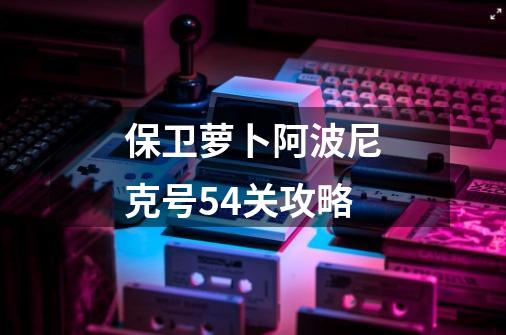 保卫萝卜阿波尼克号54关攻略-第1张-游戏信息-娜宝网