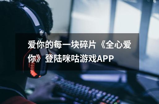 爱你的每一块碎片《全心爱你》登陆咪咕游戏APP-第1张-游戏信息-娜宝网