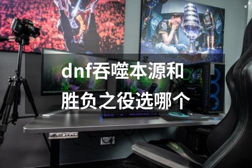 dnf吞噬本源和胜负之役选哪个-第1张-游戏信息-娜宝网