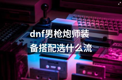 dnf男枪炮师装备搭配选什么流-第1张-游戏信息-娜宝网