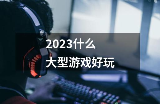 2023什么大型游戏好玩-第1张-游戏信息-娜宝网