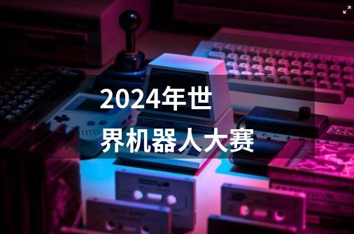 2024年世界机器人大赛-第1张-游戏信息-娜宝网