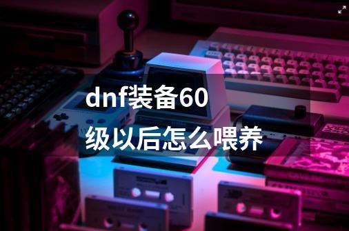 dnf装备60级以后怎么喂养-第1张-游戏信息-娜宝网