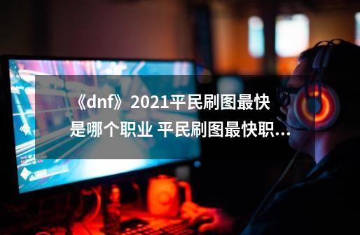 《dnf》2021平民刷图最快是哪个职业 平民刷图最快职业推荐-第1张-游戏信息-娜宝网