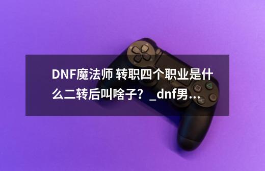 DNF魔法师 转职四个职业是什么.二转后叫啥子？_dnf男魔法师转职排行-第1张-游戏信息-娜宝网