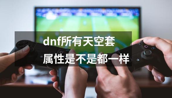 dnf所有天空套属性是不是都一样-第1张-游戏信息-娜宝网