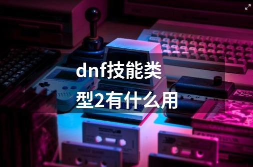 dnf技能类型2有什么用-第1张-游戏信息-娜宝网