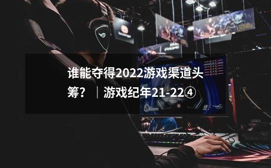 谁能夺得2022游戏渠道头筹？｜游戏纪年21-22④-第1张-游戏信息-娜宝网