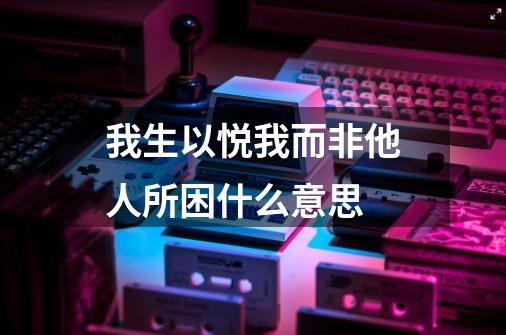 我生以悦我而非他人所困什么意思-第1张-游戏信息-娜宝网