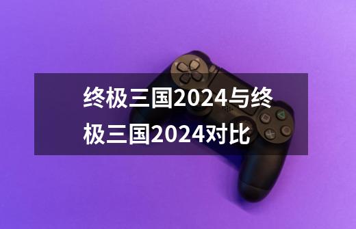 终极三国2024与终极三国2024对比-第1张-游戏信息-娜宝网