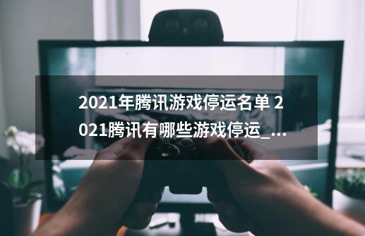 2021年腾讯游戏停运名单 2021腾讯有哪些游戏停运_妖怪名单前世今生手游停服原因-第1张-游戏信息-娜宝网