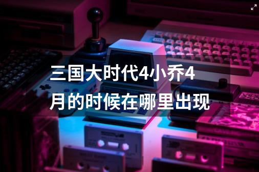 三国大时代4小乔4月的时候在哪里出现-第1张-游戏信息-娜宝网