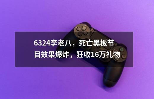 6324李老八，死亡黑板节目效果爆炸，狂收16万礼物-第1张-游戏信息-娜宝网