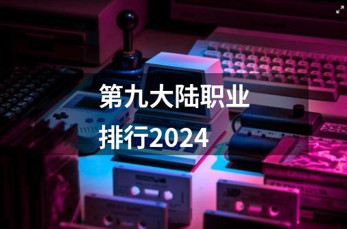 第九大陆职业排行2024-第1张-游戏信息-娜宝网