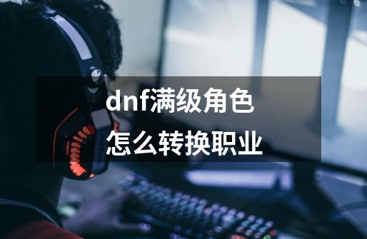 dnf满级角色怎么转换职业-第1张-游戏信息-娜宝网