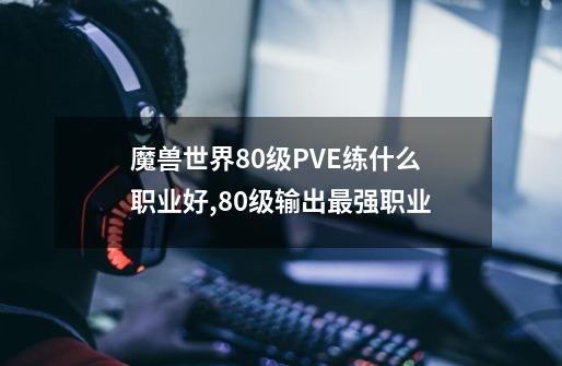 魔兽世界80级PVE练什么职业好,80级输出最强职业-第1张-游戏信息-娜宝网