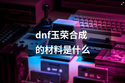 dnf玉荣合成的材料是什么-第1张-游戏信息-娜宝网