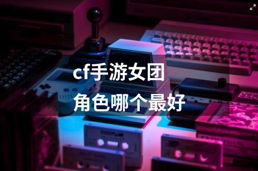 cf手游女团角色哪个最好-第1张-游戏信息-娜宝网