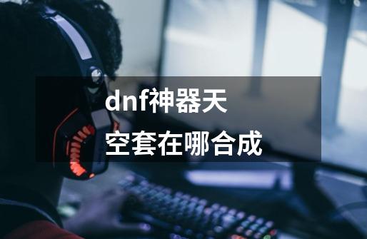 dnf神器天空套在哪合成-第1张-游戏信息-娜宝网