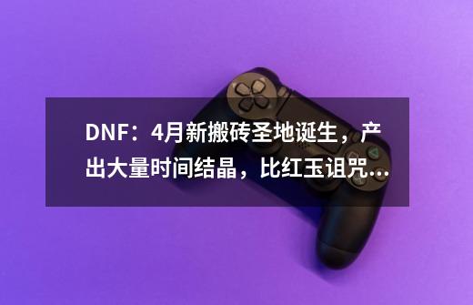 DNF：4月新搬砖圣地诞生，产出大量时间结晶，比红玉诅咒还高级-第1张-游戏信息-娜宝网