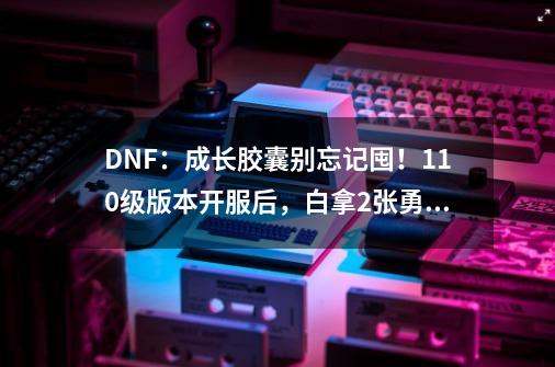 DNF：成长胶囊别忘记囤！110级版本开服后，白拿2张勇士寂静门票-第1张-游戏信息-娜宝网