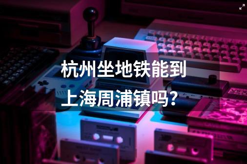 杭州坐地铁能到上海周浦镇吗？-第1张-游戏信息-娜宝网