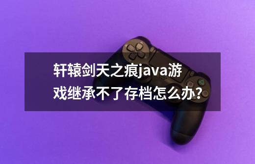 轩辕剑天之痕java游戏继承不了存档怎么办？-第1张-游戏信息-娜宝网