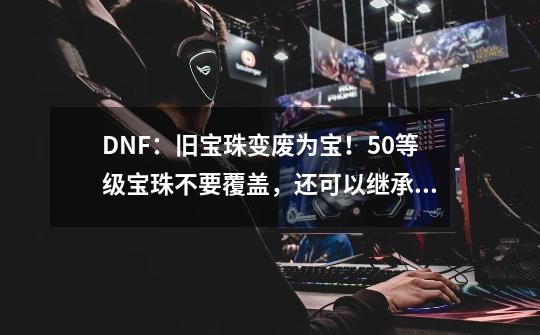 DNF：旧宝珠变废为宝！50等级宝珠不要覆盖，还可以继承给换装-第1张-游戏信息-娜宝网