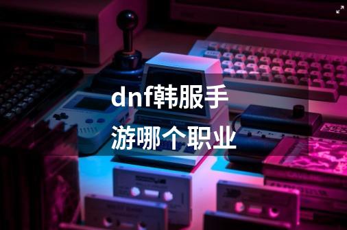 dnf韩服手游哪个职业-第1张-游戏信息-娜宝网
