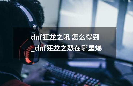 dnf狂龙之吼 怎么得到_dnf狂龙之怒在哪里爆-第1张-游戏信息-娜宝网