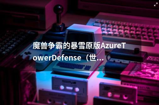 魔兽争霸的暴雪原版AzureTowerDefense（世界树TD）单人怎么过_魔兽塔1安卓中文版怎么-第1张-游戏信息-娜宝网