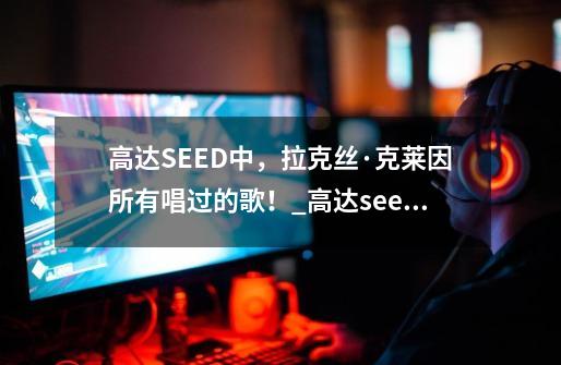 高达SEED中，拉克丝·克莱因所有唱过的歌！_高达seed音乐 百度网盘-第1张-游戏信息-娜宝网