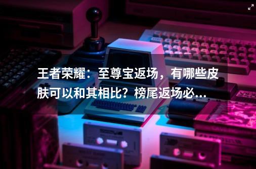 王者荣耀：至尊宝返场，有哪些皮肤可以和其相比？榜尾返场必买！-第1张-游戏信息-娜宝网