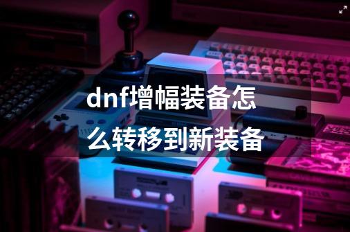 dnf增幅装备怎么转移到新装备-第1张-游戏信息-娜宝网