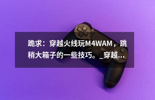 跪求：穿越火线玩M4.WAM，跳稍大箱子的一些技巧。_穿越火线端游怎么跳箱子-第1张-游戏信息-娜宝网