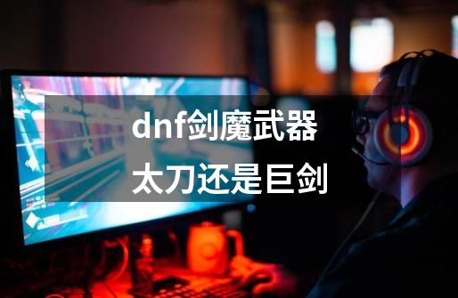 dnf剑魔武器太刀还是巨剑-第1张-游戏信息-娜宝网