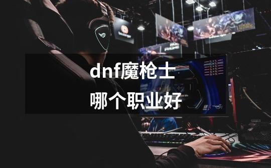 dnf魔枪士哪个职业好-第1张-游戏信息-娜宝网