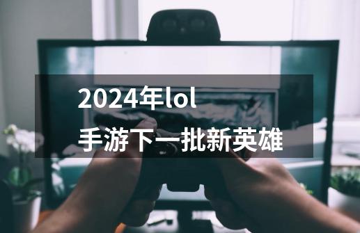 2024年lol手游下一批新英雄-第1张-游戏信息-娜宝网