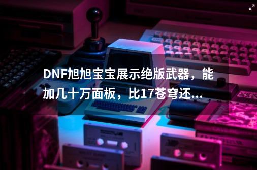 DNF旭旭宝宝展示绝版武器，能加几十万面板，比17苍穹还厉害_DNFapc专用武器-第1张-游戏信息-娜宝网