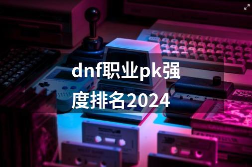 dnf职业pk强度排名2024-第1张-游戏信息-娜宝网