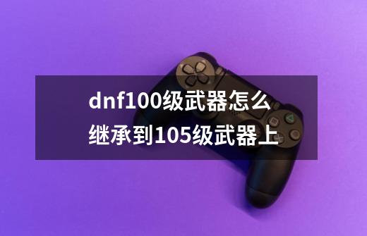 dnf100级武器怎么继承到105级武器上-第1张-游戏信息-娜宝网