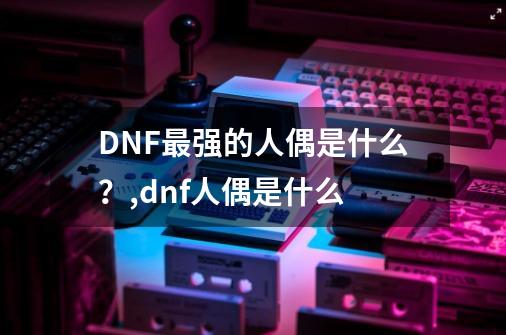 DNF最强的人偶是什么？,dnf人偶是什么-第1张-游戏信息-娜宝网