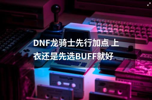 DNF龙骑士先行加点 上衣还是先选BUFF就好-第1张-游戏信息-娜宝网