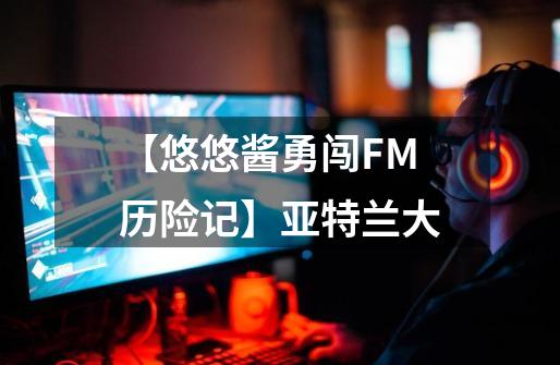 【悠悠酱勇闯FM历险记】亚特兰大-第1张-游戏信息-娜宝网