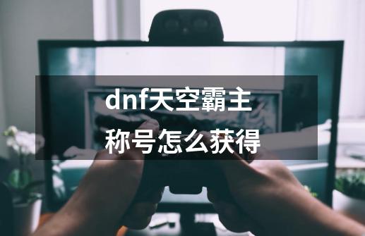 dnf天空霸主称号怎么获得-第1张-游戏信息-娜宝网